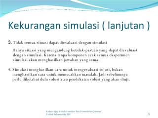 Kekurangan simulasi ( lanjutan ) 3.  Tidak semua situasi dapat dievaluasi dengan simulasi Hanya situasi yang mengandung ketidak-pastian yang dapat dievaluasi dengan simulasi. Karena tanpa komponen acak semua eksperimen simulasi akan menghasilkan jawaban yang sama. 4. Simulasi menghasilkan cara untuk mengevaluasi solusi, bukan  menghasilkan cara untuk memecahkan masalah. Jadi sebelumnya  perlu diketahui dulu solusi atau pendekatan solusi yang akan diuji. Bahan Ajar Kuliah Simulasi dan Permodelan Jurusan Teknik Informatika UII 