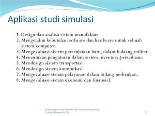Aplikasi studi simulasi 1.  Design dan analisa sistem manufaktur 2. Mengetahui kebutuhan sofware dan hardware untuk sebuah sistem komputer. 3. Mengevaluasi sistem persenjataan baru, dalam bidaang militer 4. Menentukan pengaturan dalam sistem inventory/persediaan. 5. Mendesign sistem transportasi 6. Mendesign sistem komunikasi 7. Mengevaluasi sistem pelayanan dalam bidang perbankan. 8. Mengevaluasi sistem ekonomi dan finansial. Bahan Ajar Kuliah Simulasi dan Permodelan Jurusan Teknik Informatika UII 