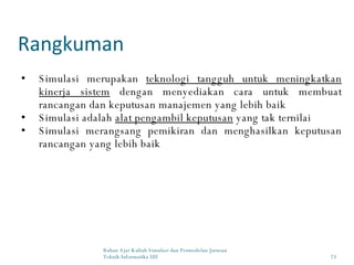 Rangkuman Bahan Ajar Kuliah Simulasi dan Permodelan Jurusan Teknik Informatika UII Simulasi merupakan  teknologi tangguh untuk meningkatkan kinerja sistem  dengan menyediakan cara untuk membuat rancangan dan keputusan manajemen yang lebih baik Simulasi adalah  alat pengambil keputusan  yang tak ternilai Simulasi merangsang pemikiran dan menghasilkan keputusan rancangan yang lebih baik 