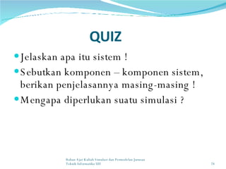 QUIZ Jelaskan apa itu sistem ! Sebutkan komponen – komponen sistem, berikan penjelasannya masing-masing ! Mengapa diperlukan suatu simulasi ? Bahan Ajar Kuliah Simulasi dan Permodelan Jurusan Teknik Informatika UII 