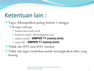 Ketentuan lain : Tugas dikumpulkan paling lambat 1 minggu  Berupa softcopy  format microsoft word kirim ke email : fitriae@gmail.com subject email :  SIMPER T1 (nama) (nim) nama file :  SIMPER T1 (nama) (nim)   Tidak ada UTS atau UAS susulan Tidak ada tugas tambahan untuk meningkatkan nilai yang kurang Bahan Ajar Kuliah Simulasi dan Permodelan Jurusan Teknik Informatika UII 
