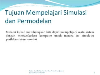 Tujuan Mempelajari Simulasi dan Permodelan Melalui kuliah ini diharapkan kita dapat mempelajari suatu sistem dengan memanfaatkan komputer untuk meniru (to simulate) perilaku sistem tersebut Bahan Ajar Kuliah Simulasi dan Permodelan Jurusan Teknik Informatika UII 