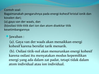 Contoh soal:
Bagaimanakah pengaruhnya pada energi-kohesif kristal ionik dan
kovalen dari;
(a).gaya van der waals, dan
(b)osilasi titik-titik dari ion dan atom disekitar titik
kesetimbangannya

 Jawaban :
   (a). Gaya van der waals akan menaikkan energi
   kohesif karena bersifat tarik menarik.
   (b). Osilasi titik-nol akan menurunkan energi kohesif
   karena osilasi itu menyatakan modus kepemilikan
   energi yang ada dalam zat padat, tetapi tidak dalam
   atom individual atau ion individual.
 