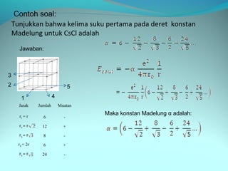 Contoh soal:
    Tunjukkan bahwa kelima suku pertama pada deret konstan
    Madelung untuk CsCl adalah
      Jawaban:



3
2                                  5

       1                 4
      Jarak     Jumlah       Muatan

      r1 = r
                                       Maka konstan Madelung α adalah:
                  6            -
      r2 = r     12            +
      r3 = r      8            -
      r4 = 2r     6            +
      r5 = r     24            -
 