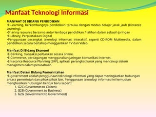 Manfaat Teknologi Informasi
MANFAAT DI BIDANG PENDIDIKAN
•E-Learning, berkembangnya pendidikan terbuka dengan modus belajar jarak jauh (Distance
Learning).
•Sharing resource bersama antar lembaga pendidikan / latihan dalam sebuah jaringan
•E-Library, Perpustakaan Digital
•Penggunaan perangkat teknologi informasi interaktif, seperti CD-ROM Multimedia, dalam
pendidikan secara bertahap menggantikan TV dan Video.
Manfaat Di Bidang Ekonomi
•E-Banking, transaksi perbankan secara online.
•E-Commerce, perdagangan menggunakan jaringan komunikasi internet.
•Enterprice Resource Planning (ERP), aplikasi perangkat lunak yang mencakup sistem
manajemen dalam perusahaan.
Manfaat Dalam Bidang Pemerintahan
•E-government adalah penggunaan teknologi informasi yang dapat meningkatkan hubungan
antara pemerintah dan pihak-pihak lain. Penggunaan teknologi informasi ini kemudian
menghasilkan hubungan bentuk baru seperti:
1. G2C (Governmet to Citizen)
2. G2B (Government to Business)
3. G2G (Government to Government)
 