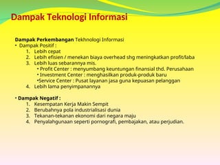 Dampak Teknologi Informasi
Dampak Perkembangan Tekhnologi Informasi
• Dampak Positif :
1. Lebih cepat
2. Lebih efisien / menekan biaya overhead shg meningkatkan profit/laba
3. Lebih luas sebarannya mis.
• Profit Center : menyumbang keuntungan finansial thd. Perusahaan
• Investment Center : menghasilkan produk-produk baru
•Service Center : Pusat layanan jasa guna kepuasan pelanggan
4. Lebih lama penyimpanannya
• Dampak Negatif :
1. Kesempatan Kerja Makin Sempit
2. Berubahnya pola industrialisasi dunia
3. Tekanan-tekanan ekonomi dari negara maju
4. Penyalahgunaan seperti pornografi, pembajakan, atau perjudian.
 