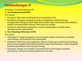 Perkembangan IT
Terdapat 4 era perkembangan IT:
1. Era Komputerisasi(1960)
Ciri utama:
 Komputer digunakan untuk keperluan pengolahan data
 Pemakaian komputer ditujukan untuk meningkatkan efisiensi karena
menggunakan komputer jauh lebih efisien (dari waktu dan biaya) dibandingkan
dengan mempekerjakan banyak SDM untuk hal serupa.
 Komputer (mainframe) digunakan untuk menyelesaikan masalah teknis
operasional dan administrasi.
2. Era Teknologi Informasi (1970)
Ciri utama:
 Teknologi PC sebagai pengganti microcomputer dengan kecepatan yg hampir
sama dengan minicomputer dan mainframe)
 Komputer tidak hanya meningkatkan efisiensi tetapi juga mendukung terjadinya
proses kerja yg lebih efektif.Setiap individu dapat memnfaatkan untuk mengolah
basisdata,spreadsheet atau data processing.
 Komputer sebagai suatu fasilitas yg memberikan keuntungan kompetisi
perusahaan, terutama di bidang pelayanan dan jasa.
 