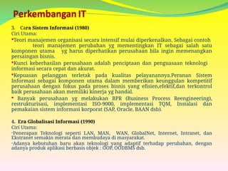 3. Cara Sistem Informasi (1980)
Ciri Utama:
Teori manajemen organisasi secara intensif mulai diperkenalkan. Sebagai contoh
teori manajemen perubahan yg mementingkan IT sebagai salah satu
komponen utama yg harus diperhatikan perusahaan bila ingin memenangkan
persaingan bisnis.
Kunci keberhasilan perusahaan adalah penciptaan dan penguasaan teknologi
informasi secara cepat dan akurat.
Kepuasan pelanggan terletak pada kualitas pelayanannya.Peranan Sistem
Informasi sebagai komponen utama dalam memberikan keunggulan kompetitif
perusahaan dengan fokus pada proses bisnis yang efisien,efektif,dan terkontrol
baik perusahaan akan memiliki kinerja yg handal.
 Banyak perusahaan yg melakukan BPR (Business Process Reengineering),
restrukturisasi, implementasi ISO-9000, implementasi TQM, Instalasi dan
pemakaian sistem informasi korporat (SAP, Oracle, BAAN dsb).
4. Era Globalisasi Informasi (1990)
Ciri Utama:
•Penerapan Teknologi seperti LAN, MAN, WAN, GlobalNet, Internet, Intranet, dan
Ekstranet semakin merata dan membudaya di masyarakat.
•Adanya kebutuhan baru akan teknologi yang adaptif terhadap perubahan, dengan
adanya produk aplikasi berbasis objek : OOP, OODBMS dsb.
 