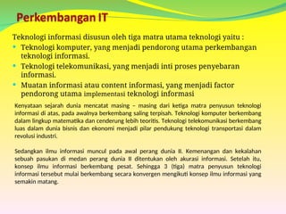 Teknologi informasi disusun oleh tiga matra utama teknologi yaitu :
 Teknologi komputer, yang menjadi pendorong utama perkembangan
teknologi informasi.
 Teknologi telekomunikasi, yang menjadi inti proses penyebaran
informasi.
 Muatan informasi atau content informasi, yang menjadi factor
pendorong utama implementasi teknologi informasi
Kenyataan sejarah dunia mencatat masing – masing dari ketiga matra penyusun teknologi
informasi di atas, pada awalnya berkembang saling terpisah. Teknologi komputer berkembang
dalam lingkup matematika dan cenderung lebih teoritis. Teknologi telekomunikasi berkembang
luas dalam dunia bisnis dan ekonomi menjadi pilar pendukung teknologi transportasi dalam
revolusi industri.
Sedangkan ilmu informasi muncul pada awal perang dunia II. Kemenangan dan kekalahan
sebuah pasukan di medan perang dunia II ditentukan oleh akurasi informasi. Setelah itu,
konsep ilmu informasi berkembang pesat. Sehingga 3 (tiga) matra penyusun teknologi
informasi tersebut mulai berkembang secara konvergen mengikuti konsep ilmu informasi yang
semakin matang.
 