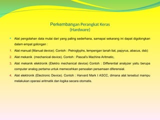 Perkembangan Perangkat Keras
(Hardware)
 Alat pengolahan data mulai dari yang paling sederhana, samapai sekarang ini dapat digolongkan
dalam empat golongan :
1. Alat manual (Manual device). Contoh : Petroglyphs, lempengan tanah liat, papyrus, abacus, dsb)
2. Alat mekanik (mechanical device). Contoh : Pascal’s Machine Aritmatic,
3. Alat mekanik elektronik (Elektro mechanical device) Contoh : Differential analyzer yaitu berupa
computer analog pertama untuk memecehkan persoalan persamaan diferensial.
4. Alat elektronik (Electronic Device). Contoh : Harvard Mark I ASCC, dimana alat tersebut mampu
melakukan operasi aritmatik dan logika secara otomatis.
 