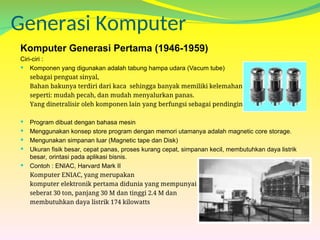 Generasi Komputer
Komputer Generasi Pertama (1946-1959)
Ciri-ciri :
 Komponen yang digunakan adalah tabung hampa udara (Vacum tube)
sebagai penguat sinyal,
Bahan bakunya terdiri dari kaca sehingga banyak memiliki kelemahan
seperti: mudah pecah, dan mudah menyalurkan panas.
Yang dinetralisir oleh komponen lain yang berfungsi sebagai pendingin
 Program dibuat dengan bahasa mesin
 Menggunakan konsep store program dengan memori utamanya adalah magnetic core storage.
 Mengunakan simpanan luar (Magnetic tape dan Disk)
 Ukuran fisik besar, cepat panas, proses kurang cepat, simpanan kecil, membutuhkan daya listrik
besar, orintasi pada aplikasi bisnis.
 Contoh : ENIAC, Harvard Mark II
Komputer ENIAC, yang merupakan
komputer elektronik pertama didunia yang mempunyai bobot
seberat 30 ton, panjang 30 M dan tinggi 2.4 M dan
membutuhkan daya listrik 174 kilowatts
 