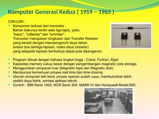 Komputer Generasi Kedua ( 1959 – 1965 )
CIRI-CIRI :
 Komponen terbuat dari transistor :
Bahan bakunya terdiri atas tiga lapis, yaitu:
"basic", "collector" dan "emmiter".
Transistor merupakan singkatan dari Transfer Resistor
yang berarti dengan mempengaruhi daya tahan
antara dua daritiga lapisan, maka daya (resistor)
yang adapada lapisan berikutnya dapat pula dipengaruhi.
 Program dibuat dengan bahasa tingkat tinggi : Cobol, Fortran, Algol
 Kapasitas memory cukup besar dengan pengembangan magnetic core storage.
 Menggunakan simpanan luar (Magnetic tape dan Magnetic disk)
 Mempunyai kemamuan proses real time dan time sharing
 Ukuran computer leih kecil, proses operasi sudah cepat, membutuhkan lebih
sedikit daya listrik, orintasi aplikasi teknik.
 Contoh : IBM Serie 1400, NCR Serie 304, MARK IV dan Honeywell Model 800.
 