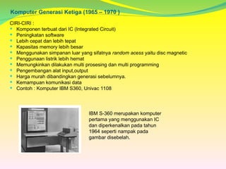 Komputer Generasi Ketiga (1965 – 1970 )
CIRI-CIRI :
 Komponen terbuat dari IC (Integrated Circuit)
 Peningkatan software
 Lebih cepat dan lebih tepat
 Kapasitas memory lebih besar
 Menggunakan simpanan luar yang sifatnya random acess yaitu disc magnetic
 Penggunaan listrik lebih hemat
 Memungkinkan dilakukan multi prosesing dan multi programming
 Pengembangan alat input,output
 Harga murah dibandingkan generasi sebelumnya.
 Kemampuan komunikasi data
 Contoh : Komputer IBM S360, Univac 1108
IBM S-360 merupakan komputer
pertama yang menggunakan IC
dan diperkenalkan pada tahun
1964 seperti nampak pada
gambar disebelah.
 