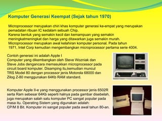 Komputer Generasi Keempat (Sejak tahun 1970)
Microprocessor merupakan chiri khas komputer generasi ke-empat yang merupakan
pemadatan ribuan IC kedalam sebuah Chip.
Karena bentuk yang semakin kecil dan kemampuan yang semakin
meningkatmeningkat dan harga yang ditawarkan juga semakin murah.
Microprocessor merupakan awal kelahiran komputer personal. Pada tahun
1971, Intel Corp kemudian mengembangkan microprocessor pertama serie 4004.
Contoh generasi ini adalah Apple I
Computer yang dikembangkan oleh Steve Wozniak dan
Steve Jobs dengancara memasukkan microprocessor pada
circuit board komputer. Disamping itu,kemudian muncul
TRS Model 80 dengan processor jenis Motorola 68000 dan
Zilog Z-80 menggunakan 64Kb RAM standard.
Komputer Apple II-e yang menggunakan processor jenis 6502R
serta Ram sebesar 64Kb seperti halnya pada gambar disebelah,
juga merupakan salah satu komputer PC sangat popular pada
masa itu. Operating Sistem yang digunakan adalah:
CP/M 8 Bit. Komputer ini sangat populer pada awal tahun 80-an.
 