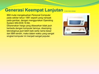 Generasi Keempat Lanjutan ……..
IBM mulai mengeluarkan Personal Computer
pada sekitar tahun 1981 seperti yang nampak
pada gambar, dengan menggunakan Operating
System MS-DOS 16 Bit.
Dikarenakan harga yang ditawarkan tidak jauh
berbeda dengan komputer lainnya, disamping
teknologinya jauh lebih baik serta nama besar
dari IBM sendiri, maka dalam waktu yang sangat
singkat komputer ini menjadi sangat popular.
 