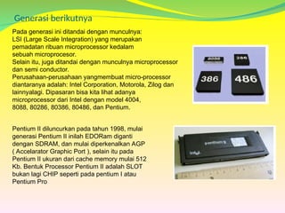 Generasi berikutnya
Pada generasi ini ditandai dengan munculnya:
LSI (Large Scale Integration) yang merupakan
pemadatan ribuan microprocessor kedalam
sebuah microprocesor.
Selain itu, juga ditandai dengan munculnya microprocessor
dan semi conductor.
Perusahaan-perusahaan yangmembuat micro-processor
diantaranya adalah: Intel Corporation, Motorola, Zilog dan
lainnyalagi. Dipasaran bisa kita lihat adanya
microprocessor dari Intel dengan model 4004,
8088, 80286, 80386, 80486, dan Pentium.
Pentium II diluncurkan pada tahun 1998, mulai
generasi Pentium II inilah EDORam diganti
dengan SDRAM, dan mulai diperkenalkan AGP
( Accelarator Graphic Port ), selain itu pada
Pentium II ukuran dari cache memory mulai 512
Kb. Bentuk Processor Pentium II adalah SLOT
bukan lagi CHIP seperti pada pentium I atau
Pentium Pro
 