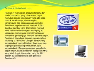 Generasi berikutnya ………
Pentium-4 merupakan produksi terbaru dari
Intel Corporation yang diharapkan dapat
menutupi segala kelemahan yang ada pada
produk sebelumnya, disamping itu,
kemampuan dan kecepatan yang dimiliki
Pentium-4 juga bertambah menjadi 2 Ghz.
Gambar-gambar yang ditampilkan menjadi
lebih halus dan lebih tajam, disamping itu
kecepatan memproses, mengirim ataupun
menerima gambar juga menjadi semakin cepat.
Pentium-4 diproduksi dengan menggunakan
teknologi 0.18 mikron. Dengan bentuk yang
semakin kecil mengakibatkan daya, arus dan
tegangan panas yang dikeluarkan juga
semakin kecil. Dengan processor yang lebih
cepat dingin, dapat dihasilkan kecepatan MHz
yang lebih tinggi. Kecepatan yang dimiliki
adalah 20 kali lebih cepat dari generasi
Pentium - 3.
 