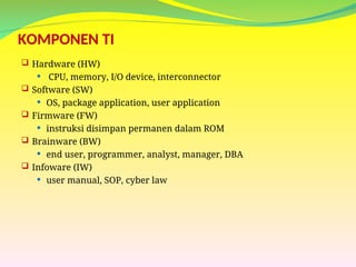 KOMPONEN TI
 Hardware (HW)
 CPU, memory, I/O device, interconnector
 Software (SW)
 OS, package application, user application
 Firmware (FW)
 instruksi disimpan permanen dalam ROM
 Brainware (BW)
 end user, programmer, analyst, manager, DBA
 Infoware (IW)
 user manual, SOP, cyber law
 