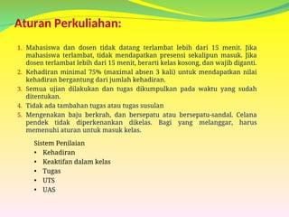 Aturan Perkuliahan:
1. Mahasiswa dan dosen tidak datang terlambat lebih dari 15 menit. Jika
mahasiswa terlambat, tidak mendapatkan presensi sekalipun masuk. Jika
dosen terlambat lebih dari 15 menit, berarti kelas kosong, dan wajib diganti.
2. Kehadiran minimal 75% (maximal absen 3 kali) untuk mendapatkan nilai
kehadiran bergantung dari jumlah kehadiran.
3. Semua ujian dilakukan dan tugas dikumpulkan pada waktu yang sudah
ditentukan.
4. Tidak ada tambahan tugas atau tugas susulan
5. Mengenakan baju berkrah, dan bersepatu atau bersepatu-sandal. Celana
pendek tidak diperkenankan dikelas. Bagi yang melanggar, harus
memenuhi aturan untuk masuk kelas.
Sistem Penilaian
• Kehadiran
• Keaktifan dalam kelas
• Tugas
• UTS
• UAS
 