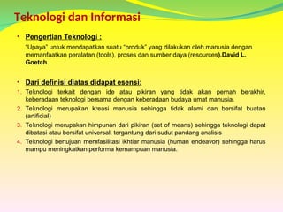 Teknologi dan Informasi
• Pengertian Teknologi :
“Upaya” untuk mendapatkan suatu “produk” yang dilakukan oleh manusia dengan
memanfaatkan peralatan (tools), proses dan sumber daya (resources).David L.
Goetch.
• Dari definisi diatas didapat esensi:
1. Teknologi terkait dengan ide atau pikiran yang tidak akan pernah berakhir,
keberadaan teknologi bersama dengan keberadaan budaya umat manusia.
2. Teknologi merupakan kreasi manusia sehingga tidak alami dan bersifat buatan
(artificial)
3. Teknologi merupakan himpunan dari pikiran (set of means) sehingga teknologi dapat
dibatasi atau bersifat universal, tergantung dari sudut pandang analisis
4. Teknologi bertujuan memfasilitasi ikhtiar manusia (human endeavor) sehingga harus
mampu meningkatkan performa kemampuan manusia.
 
