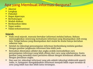Apa yang Membuat Informasi Berguna?
 Akurasi
 Lengkap
 Fleksibel
 Dapat dipercaya
 Berhubungan
 Mudah diakses
 Berdasarkan fakta
 Tepat waktu
 Tidak terkontaminasi
7
Sejarah
 Pada awal sejarah, manusia bertukar informasi melalui bahasa. Bahasa
memungkinkan seseorang memahami informasi yang disampaikan oleh orang
lain. Tetapi bahasa yang disampaikan dari mulut ke mulut hanya bertahan
sebentar saja.
 Setelah itu teknologi penyampaian informasi berkembang melalui gambar.
Dengan gambar jangkauan informasi bisa lebih jauh.
 Kemudian ditemukan alfabet dan angka arabik memudahkan cara
penyampaian informasi yang lebih efisien dari cara yang sebelumnya. Suatu
gambar yang mewakili suatu peristiwa dibuat dengan kombinasi alfabet, atau
dengan penulisan angka.
 Dan saat ini, teknologi informasi yang ada adalah teknologi elektronik seperti
radio, tv, komputer mengakibatkan informasi menjadi lebih cepat tersebar di
area yang lebih luas dan lebih lama tersimpan.
 
