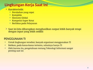 Lingkungan Kerja Saat Ini
 Karakteristik:
 Perubahan yang cepat
 Kompleks
 Ekonomi Global
 Kompetisi Super Ketat
 Berfokus pada Pelayanan
 Saat ini kita diharapkan menghasilkan output lebih banyak tetapi
dengan input yang lebih sedikit
8
PENGGUNAAN TI
• Untuk lingkungan tersebut, banyak organisasi menggunakan TI
• Bahkan, pada kasus-kasus tertentu, solusinya hanya TI
• Oleh karena itu, pengetahuan tentang Teknologi Informasi sangat
penting saat ini
 