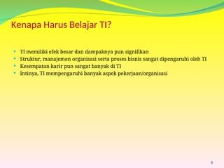 Kenapa Harus Belajar TI?
 TI memiliki efek besar dan dampaknya pun signifikan
 Struktur, manajemen organisasi serta proses bisnis sangat dipengaruhi oleh TI
 Kesempatan karir pun sangat banyak di TI
 Intinya, TI mempengaruhi banyak aspek pekerjaan/organisasi
9
 