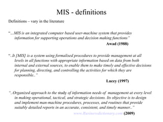 MIS - definitions
Definitions – vary in the literature
“…MIS is an integrated computer based user-machine system that provides
information for supporting operations and decision making functions”
Awad (1988)
“..It [MIS] is a system using formalised procedures to provide management at all
levels in all functions with appropriate information based on data from both
internal and external sources, to enable them to make timely and effective decisions
for planning, directing, and controlling the activities for which they are
responsible..”
Lucey (1997)
“..Organized approach to the study of information needs of management at every level
in making operational, tactical, and strategic decisions. Its objective is to design
and implement man-machine procedures, processes, and routines that provide
suitably detailed reports in an accurate, consistent, and timely manner..”
www.Businessdictionary.com (2009)
 