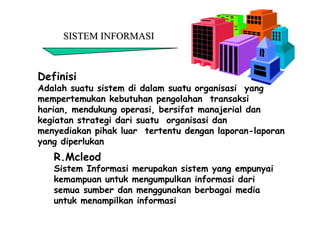 SISTEM INFORMASISISTEM INFORMASI
Definisi
Adalah suatu sistem di dalam suatu organisasi yang
mempertemukan kebutuhan pengolahan transaksi
harian, mendukung operasi, bersifat manajerial dan
kegiatan strategi dari suatu organisasi dan
menyediakan pihak luar tertentu dengan laporan-laporan
yang diperlukan
R.Mcleod
Sistem Informasi merupakan sistem yang empunyai
kemampuan untuk mengumpulkan informasi dari
semua sumber dan menggunakan berbagai media
untuk menampilkan informasi
 