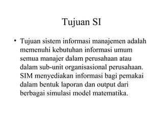 Tujuan SI
• Tujuan sistem informasi manajemen adalah
memenuhi kebutuhan informasi umum
semua manajer dalam perusahaan atau
dalam sub-unit organisasional perusahaan.
SIM menyediakan informasi bagi pemakai
dalam bentuk laporan dan output dari
berbagai simulasi model matematika.
 