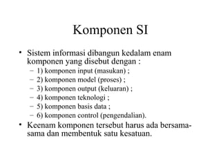 Komponen SI
• Sistem informasi dibangun kedalam enam
komponen yang disebut dengan :
– 1) komponen input (masukan) ;
– 2) komponen model (proses) ;
– 3) komponen output (keluaran) ;
– 4) komponen teknologi ;
– 5) komponen basis data ;
– 6) komponen control (pengendalian).
• Keenam komponen tersebut harus ada bersama-
sama dan membentuk satu kesatuan.
 
