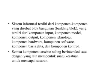 • Sistem informasi terdiri dari komponen-komponen
yang disebut blok bangunan (building blok), yang
terdiri dari komponen input, komponen model,
komponen output, komponen teknologi,
komponen hardware, komponen software,
komponen basis data, dan komponen kontrol.
• Semua komponen tersebut saling berinteraksi satu
dengan yang lain membentuk suatu kesatuan
untuk mencapai sasaran.
 
