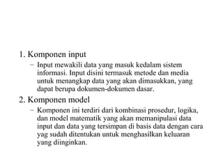 1. Komponen input
– Input mewakili data yang masuk kedalam sistem
informasi. Input disini termasuk metode dan media
untuk menangkap data yang akan dimasukkan, yang
dapat berupa dokumen-dokumen dasar.
2. Komponen model
– Komponen ini terdiri dari kombinasi prosedur, logika,
dan model matematik yang akan memanipulasi data
input dan data yang tersimpan di basis data dengan cara
yag sudah ditentukan untuk menghasilkan keluaran
yang diinginkan.
 