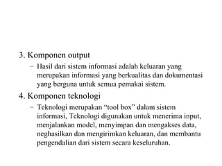 3. Komponen output
– Hasil dari sistem informasi adalah keluaran yang
merupakan informasi yang berkualitas dan dokumentasi
yang berguna untuk semua pemakai sistem.
4. Komponen teknologi
– Teknologi merupakan “tool box” dalam sistem
informasi, Teknologi digunakan untuk menerima input,
menjalankan model, menyimpan dan mengakses data,
neghasilkan dan mengirimkan keluaran, dan membantu
pengendalian dari sistem secara keseluruhan.
 