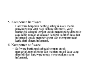 5. Komponen hardware
– Hardware berperan penting sebagai suatu media
penyimpanan vital bagi sistem informasi, yang
berfungsi sebagai tempat untuk menampung database
atau lebih mudah dikatakan sebagai sumber data dan
informasi untuk memperlancar dan mempermudah
kerja dari sistem informasi.
6. Komponen software
– Software berfungsi sebagai tempat untuk
mengolah,menghitung dan memanipulasi data yang
diambil dari hardware untuk menciptakan suatu
informasi.
 