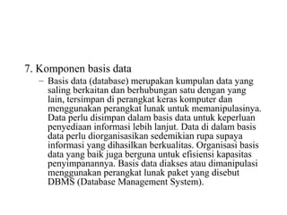 7. Komponen basis data
– Basis data (database) merupakan kumpulan data yang
saling berkaitan dan berhubungan satu dengan yang
lain, tersimpan di perangkat keras komputer dan
menggunakan perangkat lunak untuk memanipulasinya.
Data perlu disimpan dalam basis data untuk keperluan
penyediaan informasi lebih lanjut. Data di dalam basis
data perlu diorganisasikan sedemikian rupa supaya
informasi yang dihasilkan berkualitas. Organisasi basis
data yang baik juga berguna untuk efisiensi kapasitas
penyimpanannya. Basis data diakses atau dimanipulasi
menggunakan perangkat lunak paket yang disebut
DBMS (Database Management System).
 