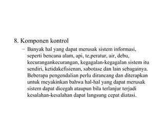 8. Komponen kontrol
– Banyak hal yang dapat merusak sistem informasi,
seperti bencana alam, api, te,peratur, air, debu,
kecurangankecurangan, kegagalan-kegagalan sistem itu
sendiri, ketidakefisienan, sabotase dan lain sebagainya.
Beberapa pengendalian perlu dirancang dan diterapkan
untuk meyakinkan bahwa hal-hal yang dapat merusak
sistem dapat dicegah ataupun bila terlanjur terjadi
kesalahan-kesalahan dapat langsung cepat diatasi.
 