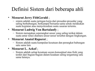Definisi Sistem dari beberapa ahli
• Menurut Jerry FithGerald ;
– sistem adalah suatu jaringan kerja dari prosedur-prosedur yang
saling berhubungan, berkumpul bersama-sama untuk melakukan
suatu kegiatan atau menyelesaikan suatu sasaran tertentu.
• Menurut Ludwig Von Bartalanfy ;
– Sistem merupakan seperangkat unsur yang saling terikat dalam
suatu antar relasi diantara unsur-unsur tersebut dengan lingkungan.
• Menurut Anatol Raporot ;
– Sistem adalah suatu kumpulan kesatuan dan perangkat hubungan
satu sama lain
• Menurut L. Ackof ;
– Sistem adalah setiap kesatuan secara konseptual atau fisik yang
terdiri dari bagian-bagian dalam keadaan saling tergantung satu
sama lainnya.
 