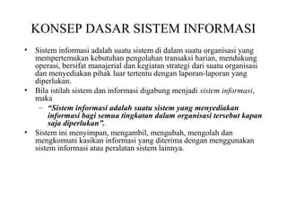 KONSEP DASAR SISTEM INFORMASI
• Sistem informasi adalah suatu sistem di dalam suatu organisasi yang
mempertemukan kebutuhan pengolahan transaksi harian, mendukung
operasi, bersifat manajerial dan kegiatan strategi dari suatu organisasi
dan menyediakan pihak luar tertentu dengan laporan-laporan yang
diperlukan.
• Bila istilah sistem dan informasi digabung menjadi sistem informasi,
maka
– “Sistem informasi adalah suatu sistem yang menyediakan
informasi bagi semua tingkatan dalam organisasi tersebut kapan
saja diperlukan”.
• Sistem ini menyimpan, mengambil, mengubah, mengolah dan
mengkomuni kasikan informasi yang diterima dengan menggunakan
sistem informasi atau peralatan sistem lainnya.
 
