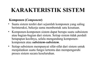 KARAKTERISTIK SISTEM
Komponen (Component)
• Suatu sistem terdiri dari sejumlah komponen yang saling
berinteraksi, bekerja sama membentuk satu kesatuan.
• Komponen-komponen sistem dapat berupa suatu subsistem
atau bagian-bagian dari sistem. Setiap sistem tidak perduli
betapapun kecilnya, selalu mengandung komponen-
komponen atau subsistem-subsistem.
• Setiap subsistem mempunyai sifat-sifat dari sistem untuk
menjalankan suatu fungsi tertentu dan mempengaruhi
proses sistem secara keseluruhan.
 