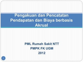 PML Rumah Sakit NTT
PMPK FK UGM
2012
1
Pengakuan dan Pencatatan
Pendapatan dan Biaya berbasis
Akrual
 
