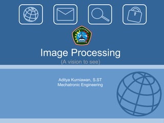 Image Processing
    (A vision to see)


   Aditya Kurniawan, S.ST
   Mechatronic Engineering
 