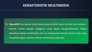KERAKTERISTIK MULTIMEDIA
3. Hiperaktif merupakan multimedia yang memiliki suatu struktur dari elemen-
elemen terkait dengan pengguna yang dapat mengarahkannya. Dapat
dikatakan bahwa multimedia jenis ini mempunyai banyak tautan (link) yang
menghubungkan elemen-elemen multimedia yang ada.
 