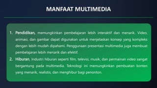 MANFAAT MULTIMEDIA
1. Pendidikan, memungkinkan pembelajaran lebih interaktif dan menarik. Video,
animasi, dan gambar dapat digunakan untuk menjelaskan konsep yang kompleks
dengan lebih mudah dipahami. Penggunaan presentasi multimedia juga membuat
pembelajaran lebih menarik dan efektif.
2. Hiburan, Industri hiburan seperti film, televisi, musik, dan permainan video sangat
bergantung pada multimedia. Teknologi ini memungkinkan pembuatan konten
yang menarik, realistis, dan menghibur bagi penonton.
 