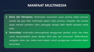 MANFAAT MULTIMEDIA
3. Bisnis dan Pemasaran, Multimedia memainkan peran penting dalam promosi
produk dan jasa. Iklan multimedia seperti video promosi, infografis, dan animasi
dapat menarik perhatian calon pelanggan dengan lebih efektif daripada media
statis.
4. Komunikasi, multimedia memungkinkan penggunaan gambar, audio, dan video
untuk menyampaikan pesan dengan lebih jelas dan emosional. Telekonferensi,
panggilan video, dan media sosial adalah contoh penggunaan multimedia dalam
komunikasi.
 