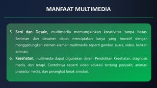 MANFAAT MULTIMEDIA
5. Seni dan Desain, multimedia memungkinkan kreativitas tanpa batas.
Seniman dan desainer dapat menciptakan karya yang inovatif dengan
menggabungkan elemen-elemen multimedia seperti gambar, suara, video, bahkan
animasi.
6. Kesehatan, multimedia dapat digunakan dalam Pendidikan Kesehatan, diagnosis
medis, dan terapi. Contohnya seperti video edukasi tentang penyakit, animasi
prosedur medis, dan perangkat lunak simulasi.
 