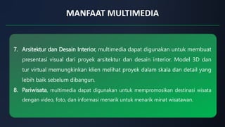 MANFAAT MULTIMEDIA
7. Arsitektur dan Desain Interior, multimedia dapat digunakan untuk membuat
presentasi visual dari proyek arsitektur dan desain interior. Model 3D dan
tur virtual memungkinkan klien melihat proyek dalam skala dan detail yang
lebih baik sebelum dibangun.
8. Pariwisata, multimedia dapat digunakan untuk mempromosikan destinasi wisata
dengan video, foto, dan informasi menarik untuk menarik minat wisatawan.
 