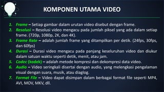 KOMPONEN UTAMA VIDEO
1. Frame – Setiap gambar dalam urutan video disebut dengan frame.
2. Resolusi – Resolusi video mengacu pada jumlah piksel yang ada dalam setiap
frame. (720p, 1080p, 2K, dan 4K).
3. Frame Rate – adalah jumlah frame yang ditampilkan per detik. (24fps, 30fps,
dan 60fps)
4. Durasi – Durasi video mengacu pada panjang keseluruhan video dan diukur
dalam satuan waktu seperti detik, menit, atau jam.
5. Codec (kodek) – adalah metode kompresi dan dekompresi data video.
6. Audio – Video seringkali disertai dengan audio, yang melengkasi pengalaman
visual dengan suara, musik, atau diaglog.
7. Format File – Video dapat disimpan dalam berbagai format file seperti MP4,
AVI, MOV, MKV, dll.
 
