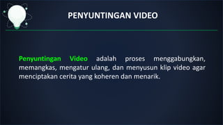 PENYUNTINGAN VIDEO
Penyuntingan Video adalah proses menggabungkan,
memangkas, mengatur ulang, dan menyusun klip video agar
menciptakan cerita yang koheren dan menarik.
 