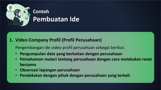 Contoh
Pembuatan Ide
1. Video Company Profil (Profil Perusahaan)
Pengembangan ide video profil perusahaan sebegai berikut.
• Pengumpulan data yang berkaitan dengan perusahaan
• Pemahaman materi tentang perusahaan dengan cara melakukan reset
bersama
• Observasi lapangan perusahaan
• Pendekatan dengan pihak dengan perusahaan yang terkait
 